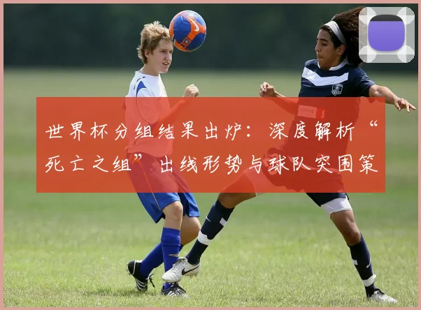 世界杯分组结果出炉：深度解析“死亡之组”出线形势与球队突围策略