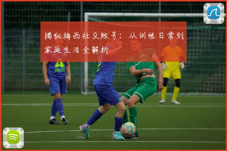 揭秘梅西社交账号:从训练日常到家庭生活全解析