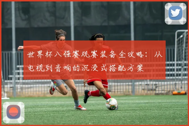 世界杯八强赛观赛装备全攻略：从电视到音响的沉浸式搭配方案