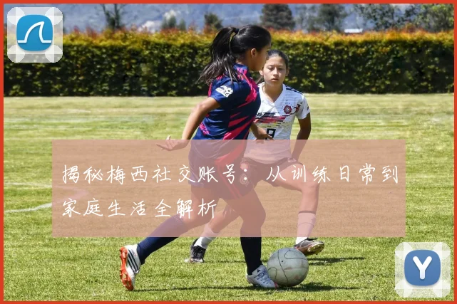 揭秘梅西社交账号：从训练日常到家庭生活全解析