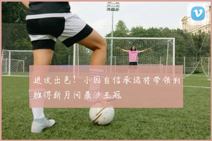 进攻出色！小因自信承诺将带领利雅得新月问鼎沙王冠